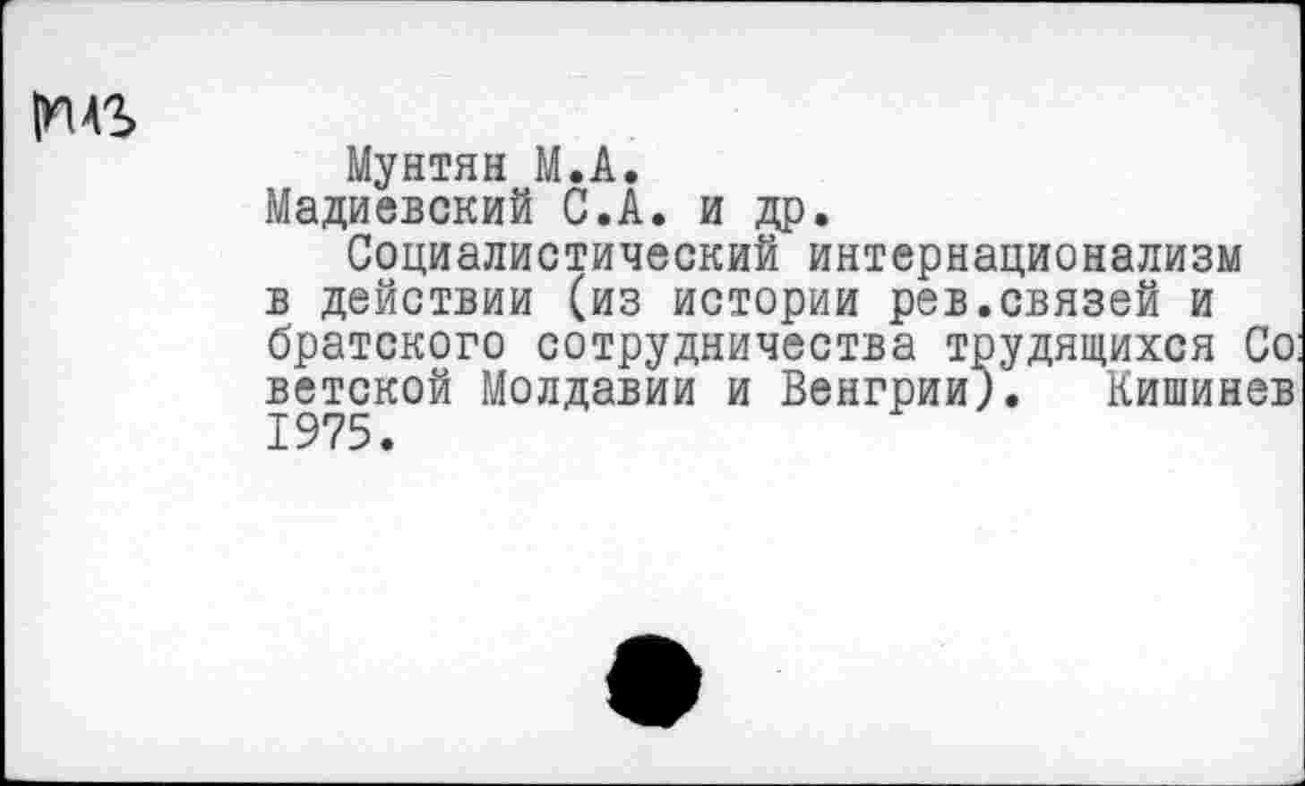 ﻿Мунтян М.А.
Мадиевский С.А. и др.
Социалистический интернационализм в действии (из истории рев.связей и братского сотрудничества трудящихся Со: ветской Молдавии и Венгрии). Кишинев 1975.